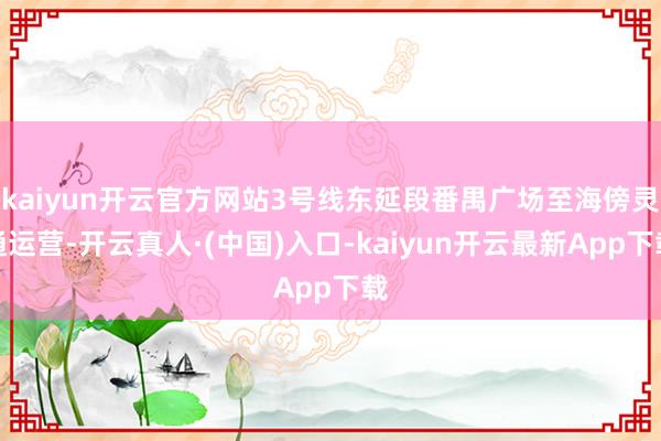 kaiyun开云官方网站3号线东延段番禺广场至海傍灵通运营-开云真人·(中国)入口-kaiyun开云最新App下载