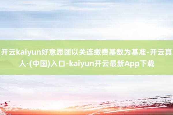 开云kaiyun好意思团以关连缴费基数为基准-开云真人·(中国)入口-kaiyun开云最新App下载