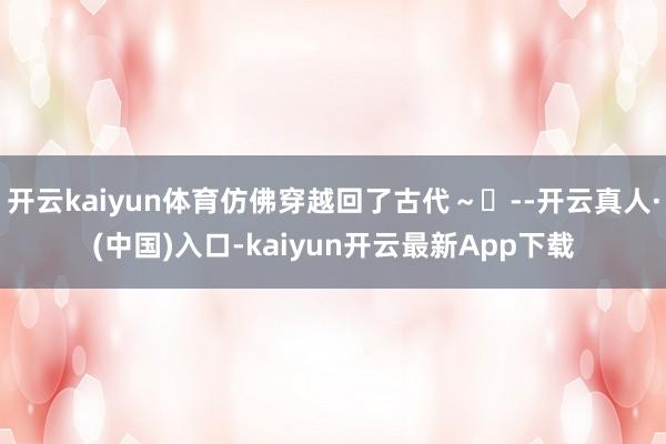开云kaiyun体育仿佛穿越回了古代～✨--开云真人·(中国)入口-kaiyun开云最新App下载
