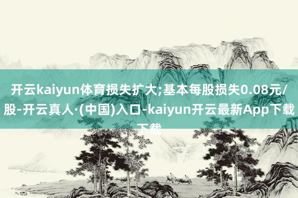 开云kaiyun体育损失扩大;基本每股损失0.08元/股-开云真人·(中国)入口-kaiyun开云最新App下载