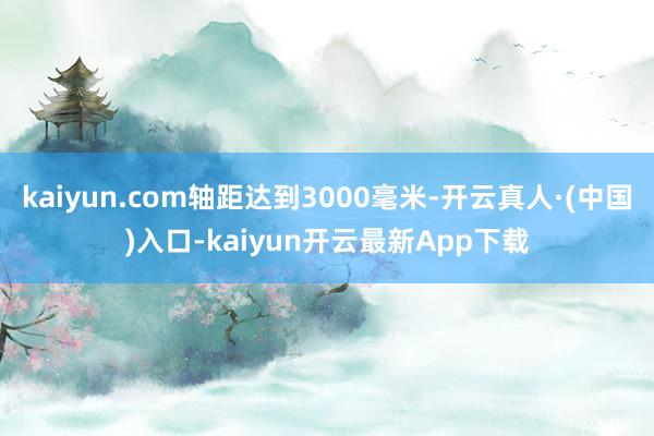 kaiyun.com轴距达到3000毫米-开云真人·(中国)入口-kaiyun开云最新App下载