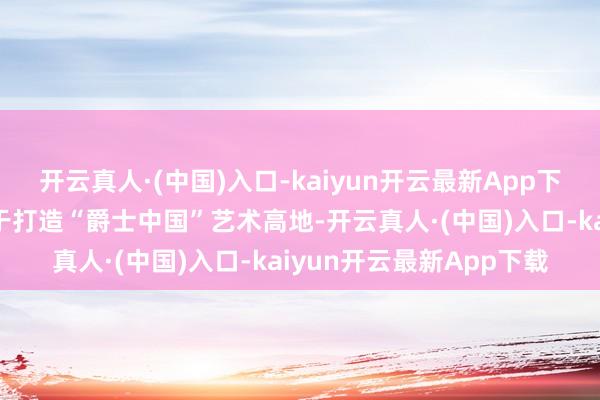 开云真人·(中国)入口-kaiyun开云最新App下载台湖爵士音乐节尽力于打造“爵士中国”艺术高地-开云真人·(中国)入口-kaiyun开云最新App下载