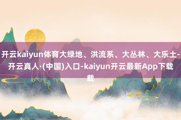 开云kaiyun体育大绿地、洪流系、大丛林、大乐土-开云真人·(中国)入口-kaiyun开云最新App下载