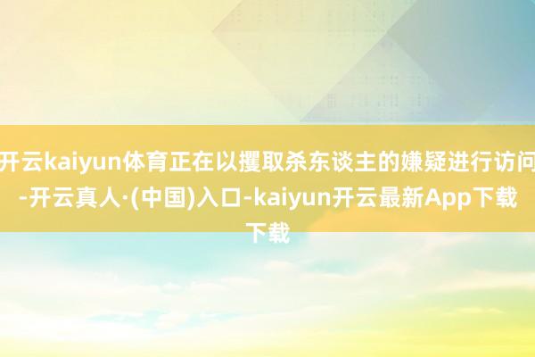 开云kaiyun体育正在以攫取杀东谈主的嫌疑进行访问-开云真人·(中国)入口-kaiyun开云最新App下载