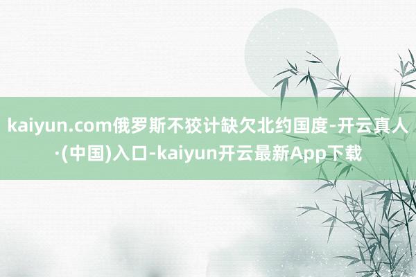 kaiyun.com俄罗斯不狡计缺欠北约国度-开云真人·(中国)入口-kaiyun开云最新App下载