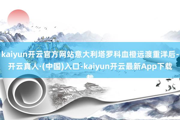 kaiyun开云官方网站意大利塔罗科血橙远渡重洋后-开云真人·(中国)入口-kaiyun开云最新App下载