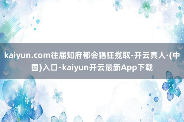 kaiyun.com往届知府都会猖狂揽取-开云真人·(中国)入口-kaiyun开云最新App下载