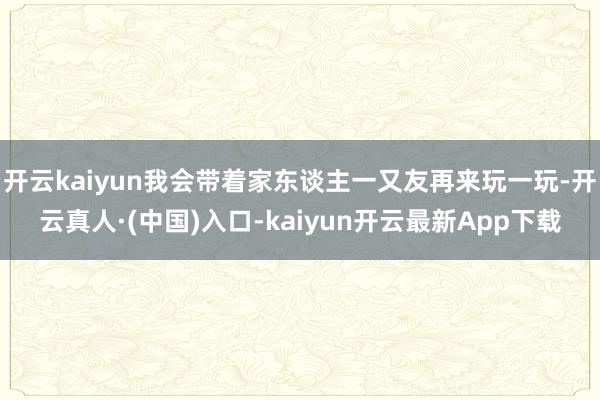 开云kaiyun我会带着家东谈主一又友再来玩一玩-开云真人·(中国)入口-kaiyun开云最新App下载