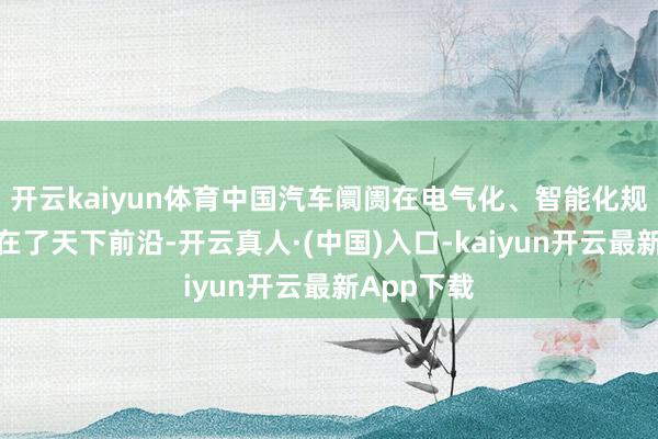 开云kaiyun体育中国汽车阛阓在电气化、智能化规模一经走在了天下前沿-开云真人·(中国)入口-kaiyun开云最新App下载