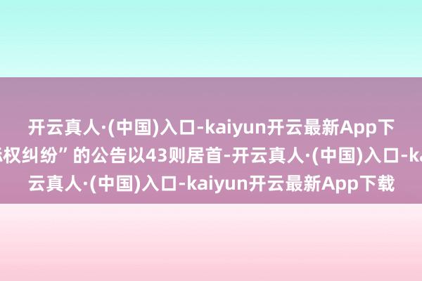 开云真人·(中国)入口-kaiyun开云最新App下载其中案由为“侵害商标权纠纷”的公告以43则居首-开云真人·(中国)入口-kaiyun开云最新App下载