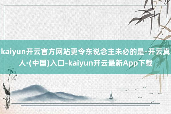 kaiyun开云官方网站更令东说念主未必的是-开云真人·(中国)入口-kaiyun开云最新App下载