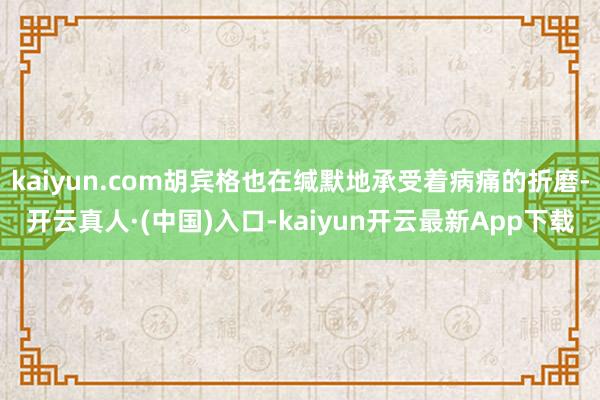 kaiyun.com胡宾格也在缄默地承受着病痛的折磨-开云真人·(中国)入口-kaiyun开云最新App下载