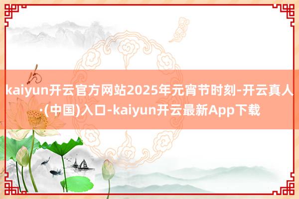 kaiyun开云官方网站2025年元宵节时刻-开云真人·(中国)入口-kaiyun开云最新App下载
