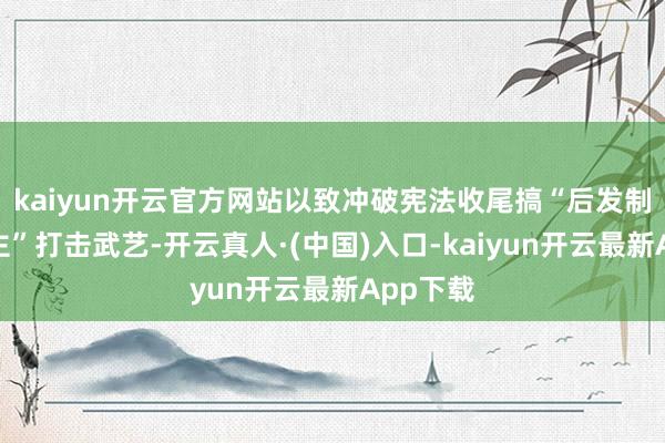 kaiyun开云官方网站以致冲破宪法收尾搞“后发制东说念主”打击武艺-开云真人·(中国)入口-kaiyun开云最新App下载