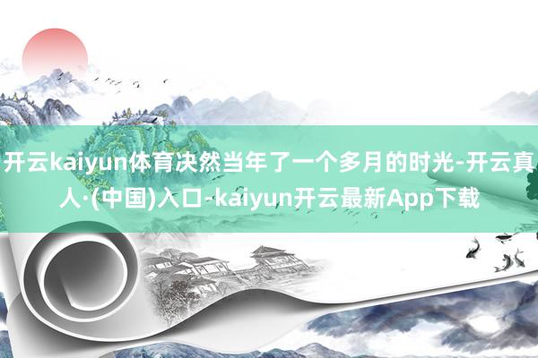 开云kaiyun体育决然当年了一个多月的时光-开云真人·(中国)入口-kaiyun开云最新App下载