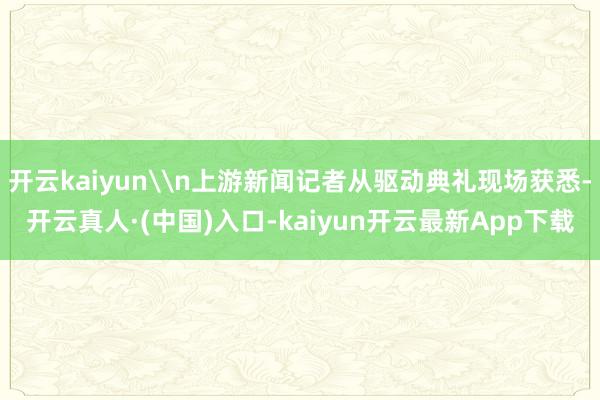 开云kaiyun\n上游新闻记者从驱动典礼现场获悉-开云真人·(中国)入口-kaiyun开云最新App下载