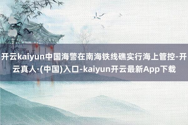 开云kaiyun中国海警在南海铁线礁实行海上管控-开云真人·(中国)入口-kaiyun开云最新App下载